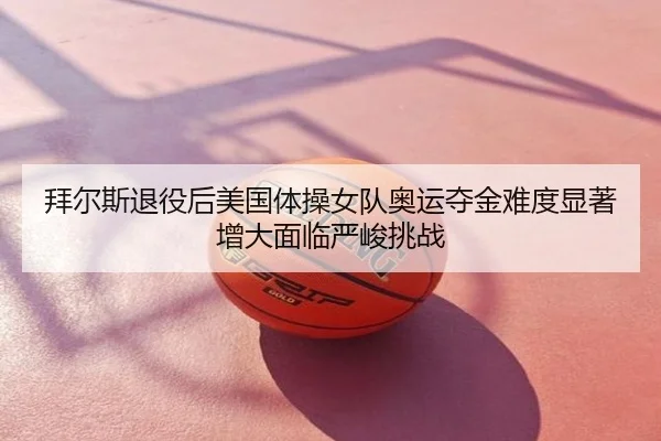 拜尔斯退役后美国体操女队奥运夺金难度显著增大面临严峻挑战